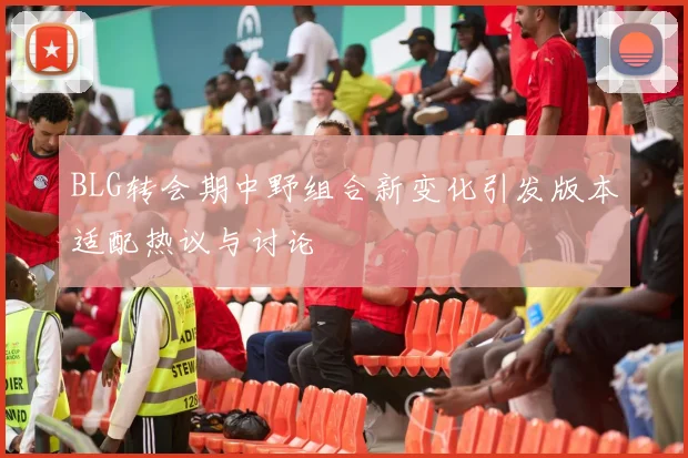 BLG转会期中野组合新变化引发版本适配热议与讨论