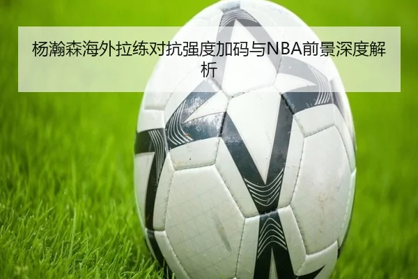 杨瀚森海外拉练对抗强度加码与NBA前景深度解析